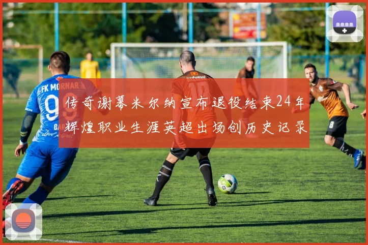 传奇谢幕米尔纳宣布退役结束24年辉煌职业生涯英超出场创历史记录