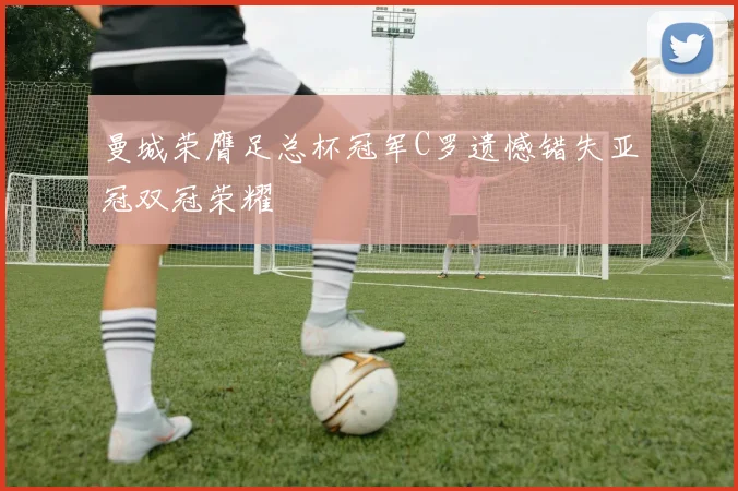 曼城荣膺足总杯冠军C罗遗憾错失亚冠双冠荣耀