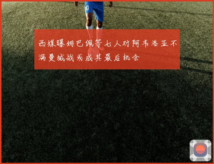 西媒曝姆巴佩等七人对阿韦洛亚不满曼城战或成其最后机会
