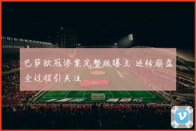 巴萨欧冠惨案完整版曝光 逆转崩盘全过程引关注