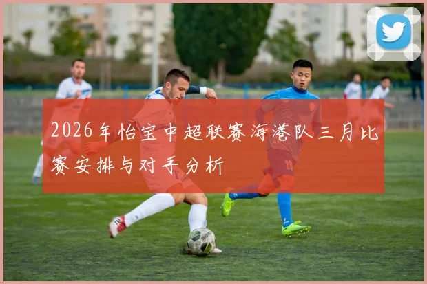 2026年怡宝中超联赛海港队三月比赛安排与对手分析
