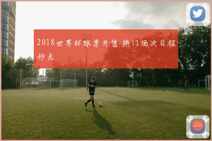 2018世界杯球票开售 热门场次日程秒光