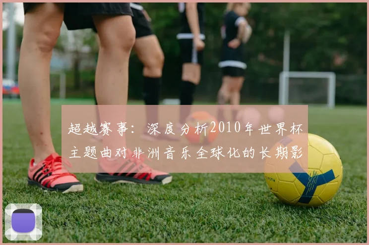 超越赛事：深度分析2010年世界杯主题曲对非洲音乐全球化的长期影响