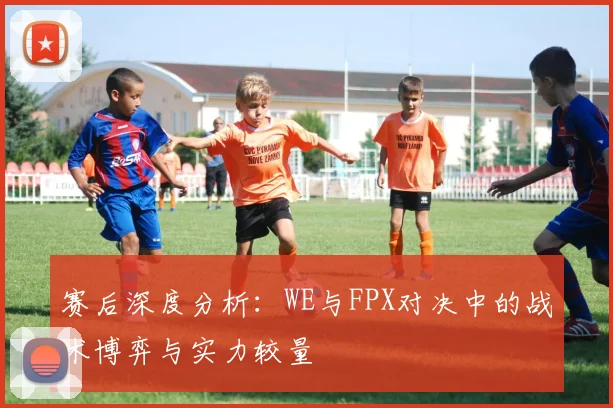 赛后深度分析：WE与FPX对决中的战术博弈与实力较量