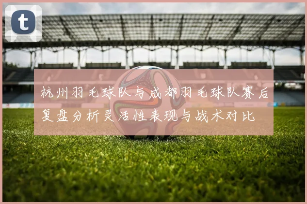 杭州羽毛球队与成都羽毛球队赛后复盘分析灵活性表现与战术对比