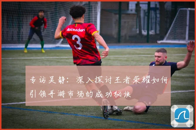 专访吴静：深入探讨王者荣耀如何引领手游市场的成功秘诀