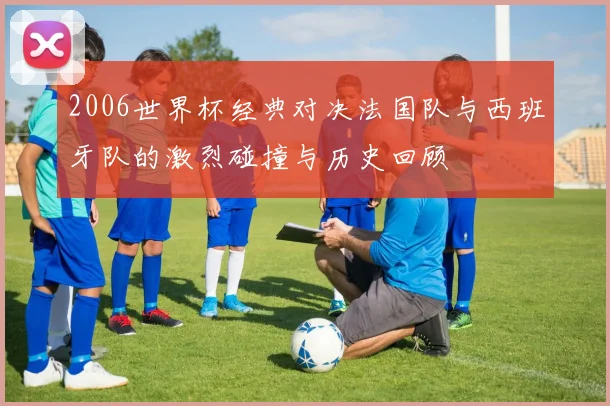 2006世界杯经典对决法国队与西班牙队的激烈碰撞与历史回顾