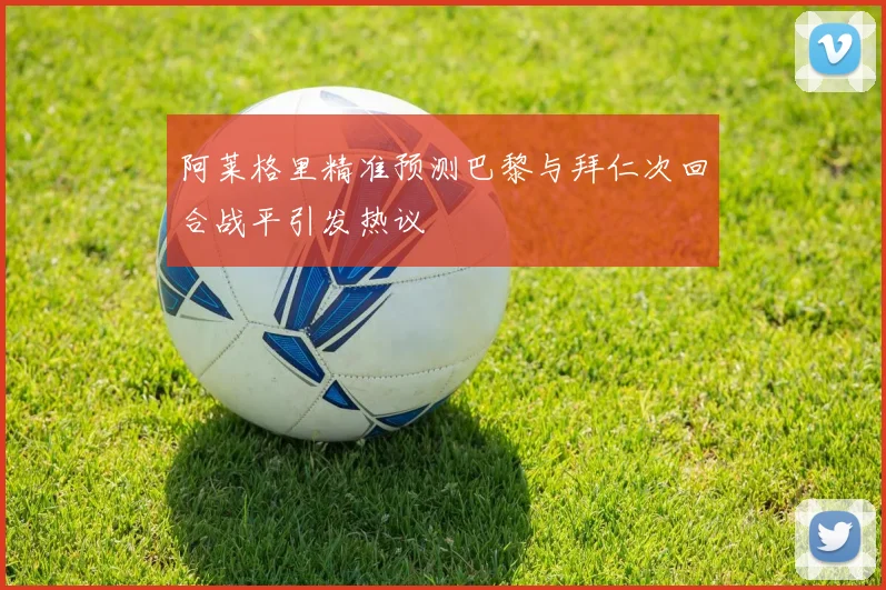 阿莱格里精准预测巴黎与拜仁次回合战平引发热议