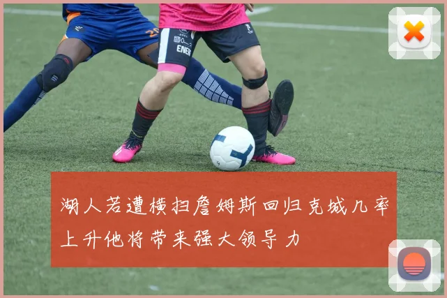 湖人若遭横扫詹姆斯回归克城几率上升他将带来强大领导力