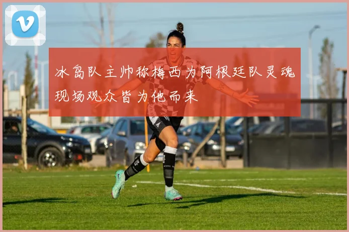 冰岛队主帅称梅西为阿根廷队灵魂现场观众皆为他而来