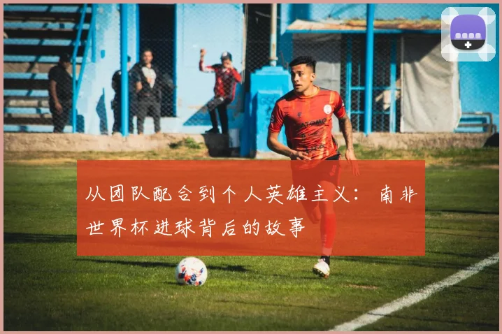从团队配合到个人英雄主义：南非世界杯进球背后的故事