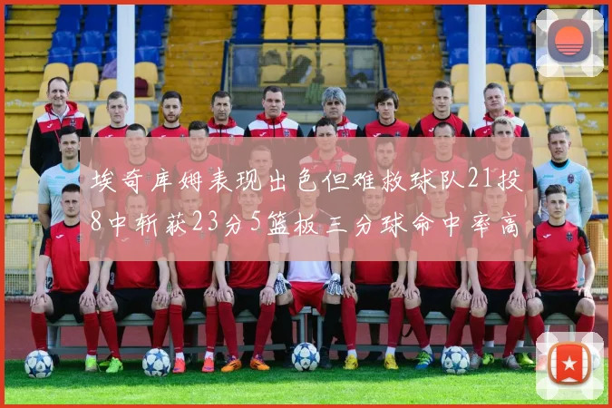 埃奇库姆表现出色但难救球队21投8中斩获23分5篮板三分球命中率高达45